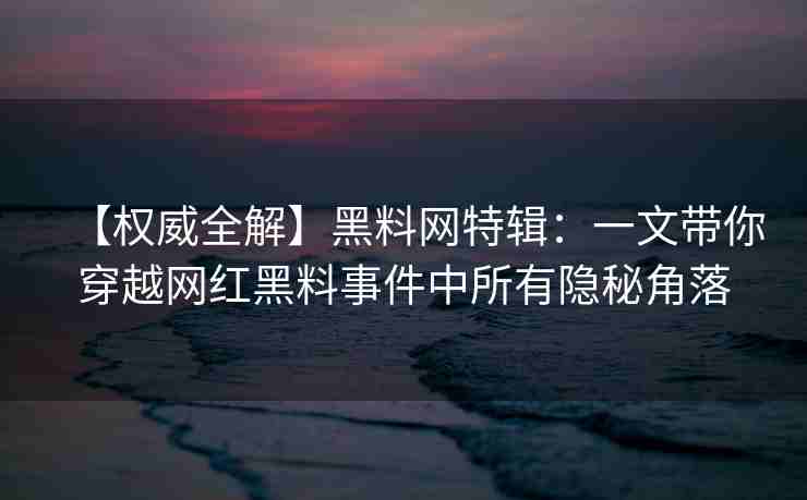【权威全解】黑料网特辑：一文带你穿越网红黑料事件中所有隐秘角落