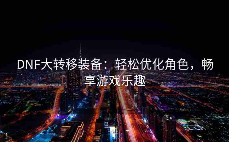 DNF大转移装备：轻松优化角色，畅享游戏乐趣