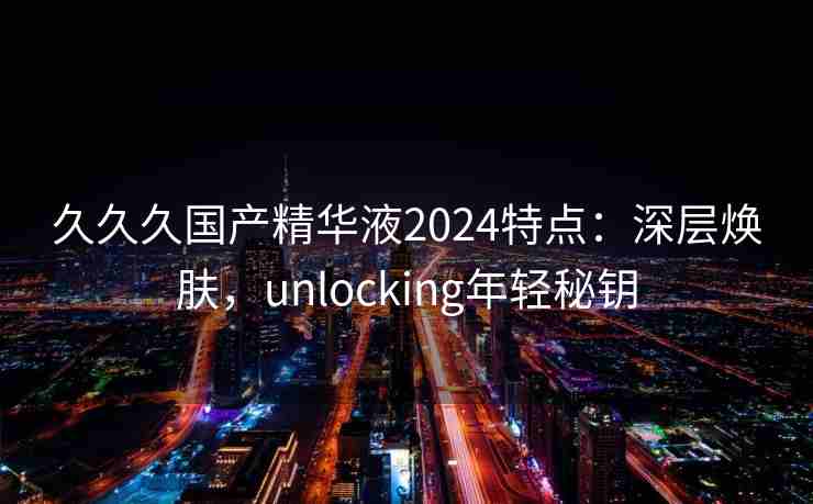 久久久国产精华液2024特点：深层焕肤，unlocking年轻秘钥