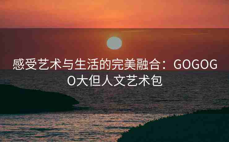 感受艺术与生活的完美融合：GOGOGO大但人文艺术包