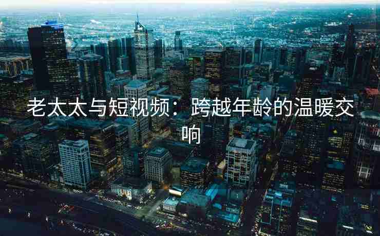 老太太与短视频:跨越年龄的温暖交响 老太太与短视频:跨越年龄的温暖交响