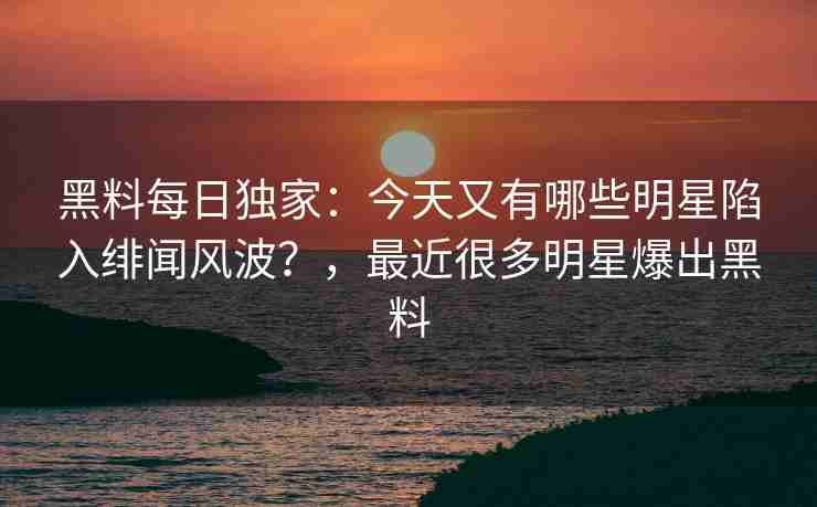 黑料每日独家：今天又有哪些明星陷入绯闻风波？，最近很多明星爆出黑料
