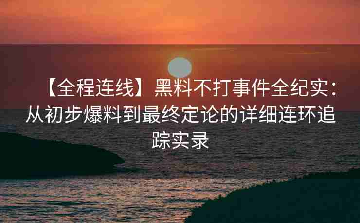 【全程连线】黑料不打事件全纪实：从初步爆料到最终定论的详细连环追踪实录