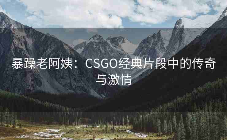 暴躁老阿姨：CSGO经典片段中的传奇与激情